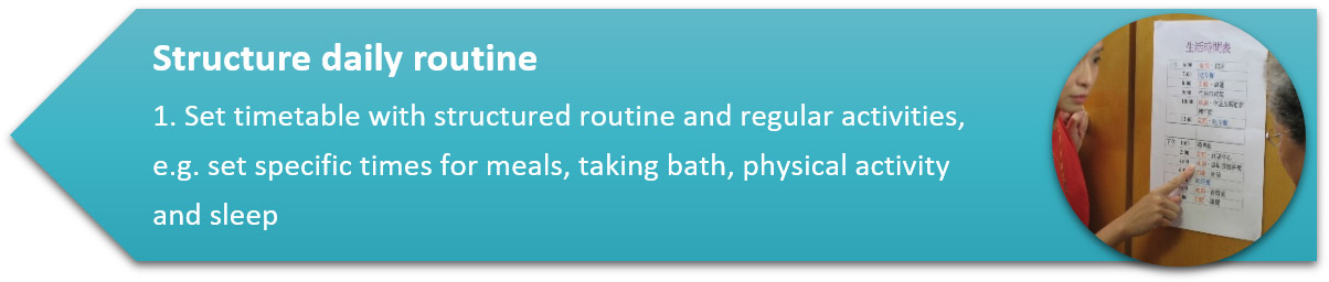 Structure daily routine 1. Set timetable with structured routine and regular activities, e.g. set specific times for meals, taking bath, physical activity and sleep