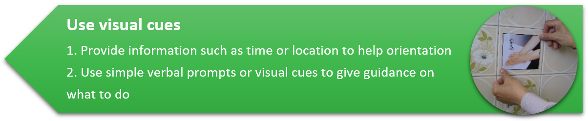 Use visual cues 1. Provide information such as time or location to help orientation 2. Use simple verbal prompts or visual cues to give guidance on what to do