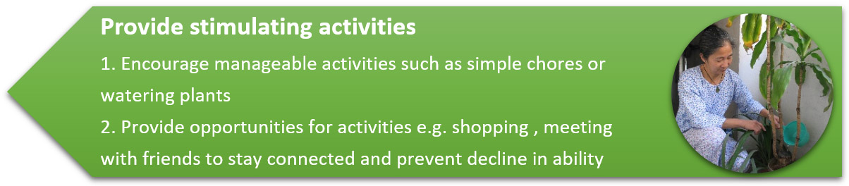 Provide stimulating activities 1. Encourage manageable activities such as simple chores or watering plants 2. Provide opportunities for activities e.g. shopping , meeting 
                                                                with friends to stay connected and prevent decline in ability